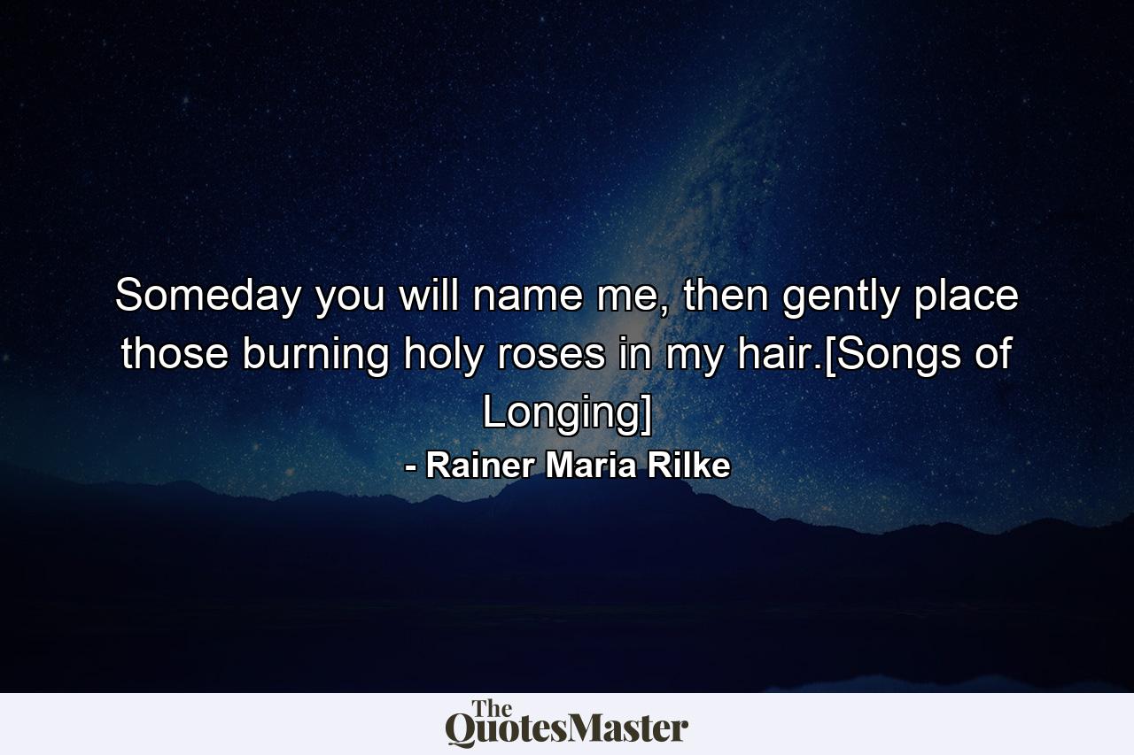 Someday you will name me, then gently place those burning holy roses in my hair.[Songs of Longing] - Quote by Rainer Maria Rilke