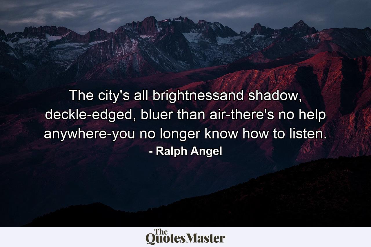 The city's all brightnessand shadow, deckle-edged, bluer than air-there's no help anywhere-you no longer know how to listen. - Quote by Ralph Angel