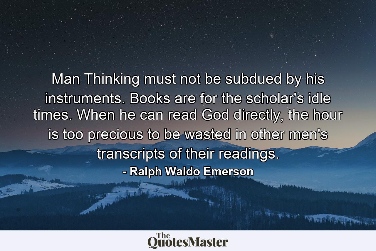 Man Thinking must not be subdued by his instruments. Books are for the scholar's idle times. When he can read God directly, the hour is too precious to be wasted in other men's transcripts of their readings. - Quote by Ralph Waldo Emerson