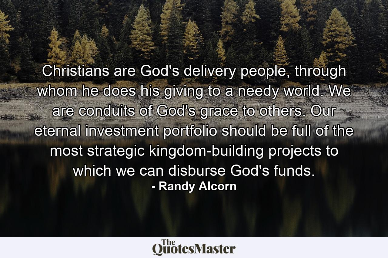 Christians are God's delivery people, through whom he does his giving to a needy world. We are conduits of God's grace to others. Our eternal investment portfolio should be full of the most strategic kingdom-building projects to which we can disburse God's funds. - Quote by Randy Alcorn