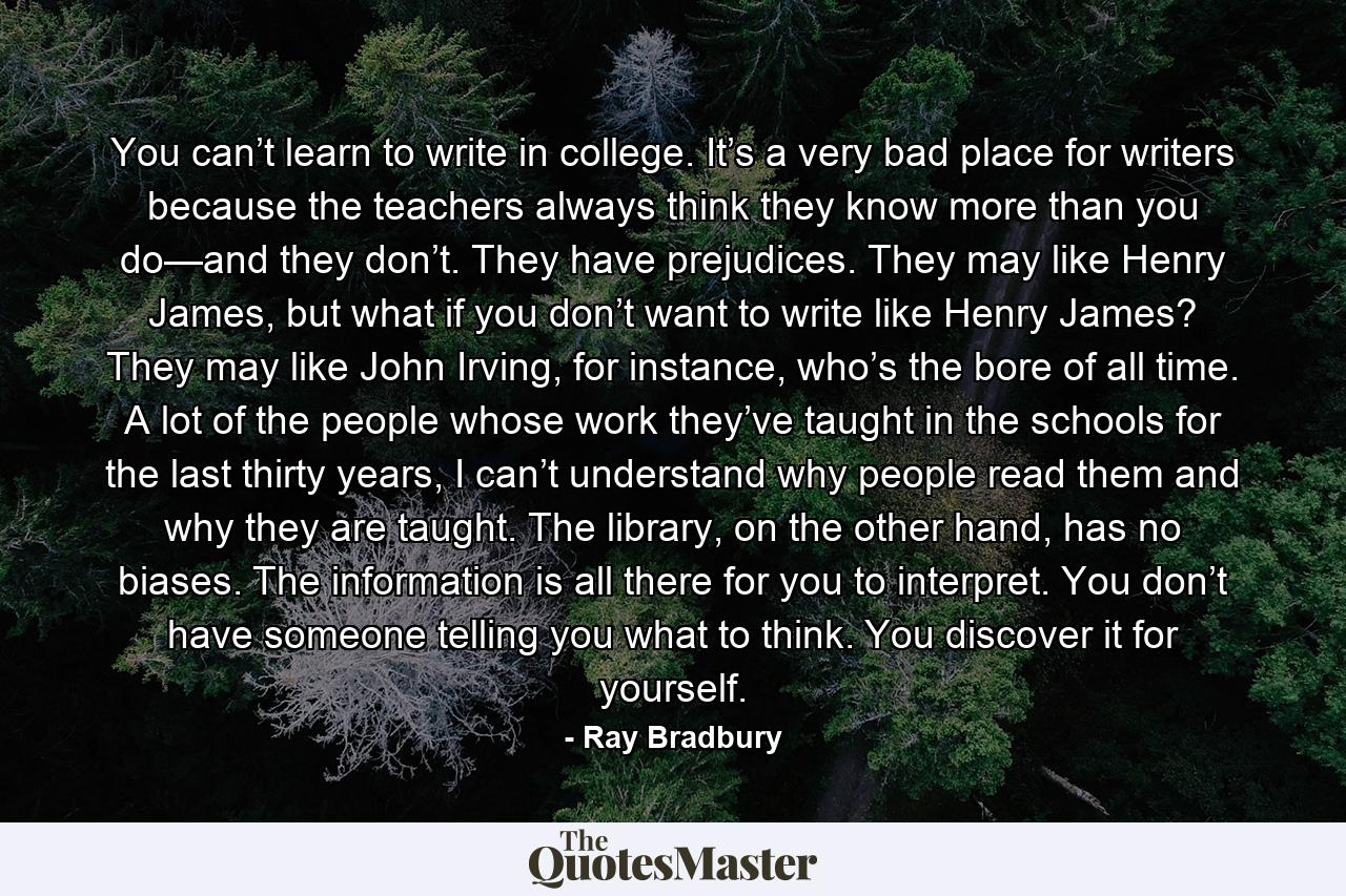 You can’t learn to write in college. It’s a very bad place for writers because the teachers always think they know more than you do—and they don’t. They have prejudices. They may like Henry James, but what if you don’t want to write like Henry James? They may like John Irving, for instance, who’s the bore of all time. A lot of the people whose work they’ve taught in the schools for the last thirty years, I can’t understand why people read them and why they are taught. The library, on the other hand, has no biases. The information is all there for you to interpret. You don’t have someone telling you what to think. You discover it for yourself. - Quote by Ray Bradbury