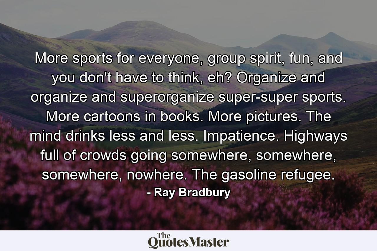 More sports for everyone, group spirit, fun, and you don't have to think, eh? Organize and organize and superorganize super-super sports. More cartoons in books. More pictures. The mind drinks less and less. Impatience. Highways full of crowds going somewhere, somewhere, somewhere, nowhere. The gasoline refugee. - Quote by Ray Bradbury