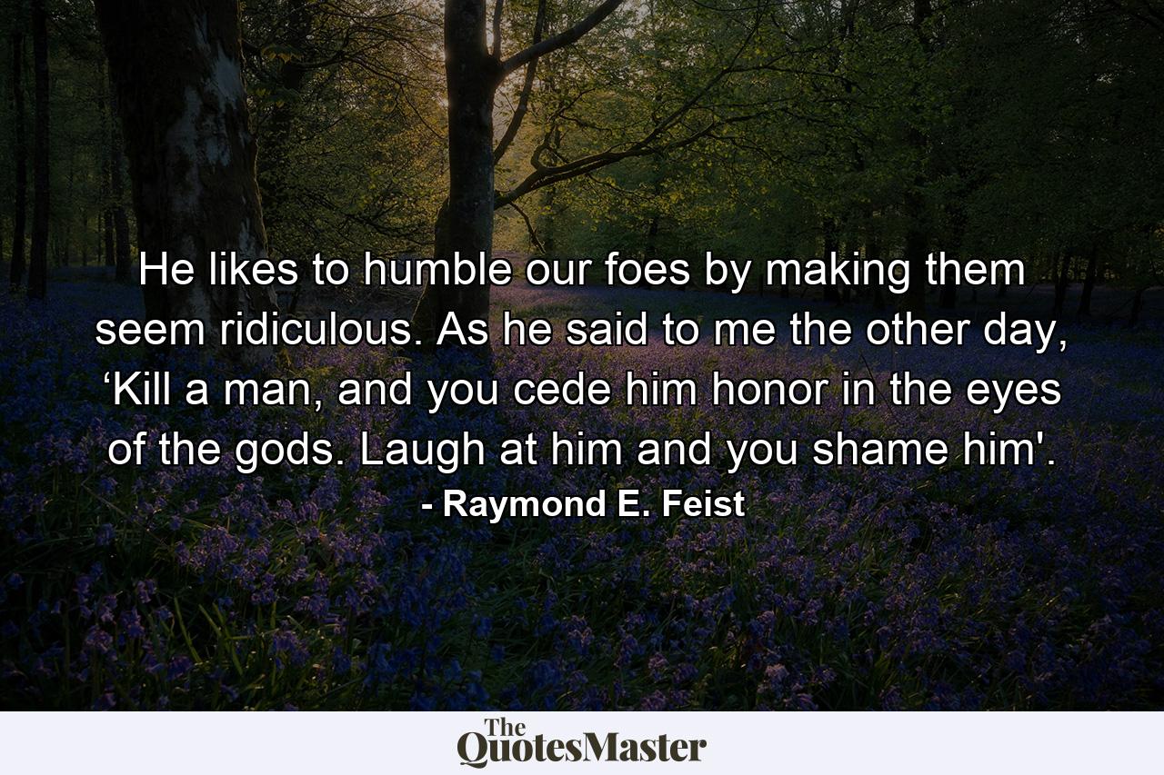 He likes to humble our foes by making them seem ridiculous. As he said to me the other day, ‘Kill a man, and you cede him honor in the eyes of the gods. Laugh at him and you shame him'. - Quote by Raymond E. Feist