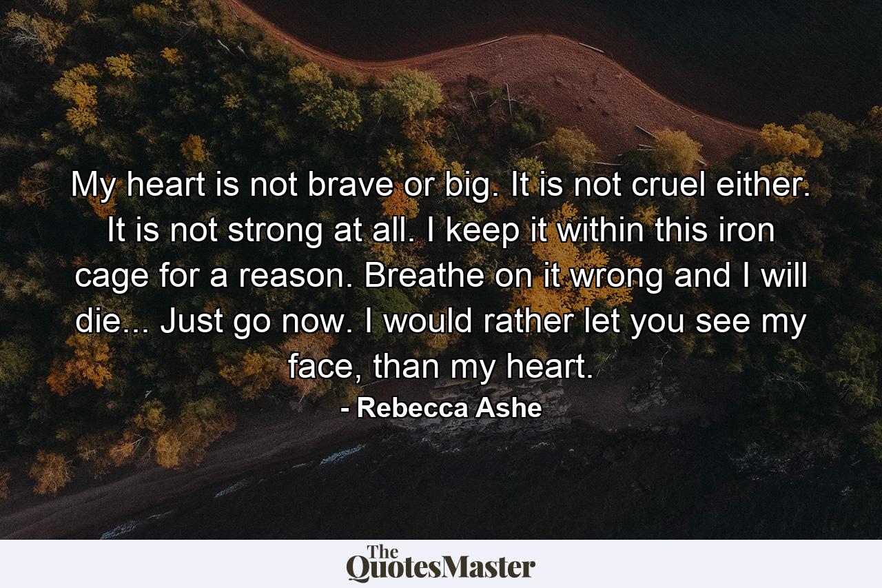 My heart is not brave or big. It is not cruel either. It is not strong at all. I keep it within this iron cage for a reason. Breathe on it wrong and I will die... Just go now. I would rather let you see my face, than my heart. - Quote by Rebecca Ashe