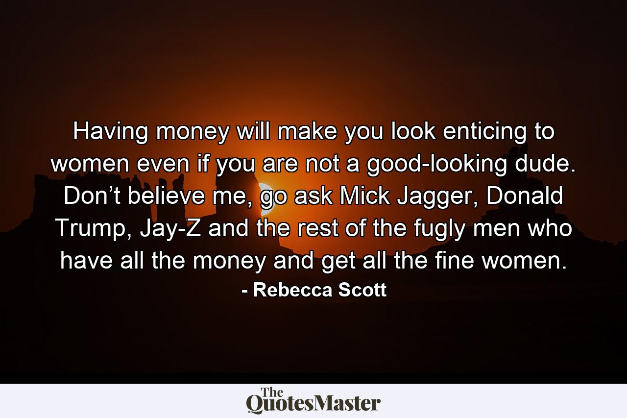 Having money will make you look enticing to women even if you are not a good-looking dude. Don’t believe me, go ask Mick Jagger, Donald Trump, Jay-Z and the rest of the fugly men who have all the money and get all the fine women. - Quote by Rebecca Scott