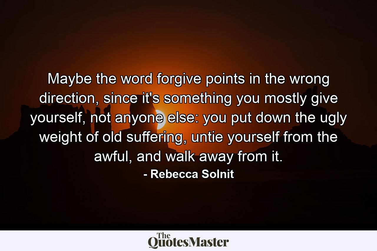 Maybe the word forgive points in the wrong direction, since it's something you mostly give yourself, not anyone else: you put down the ugly weight of old suffering, untie yourself from the awful, and walk away from it. - Quote by Rebecca Solnit