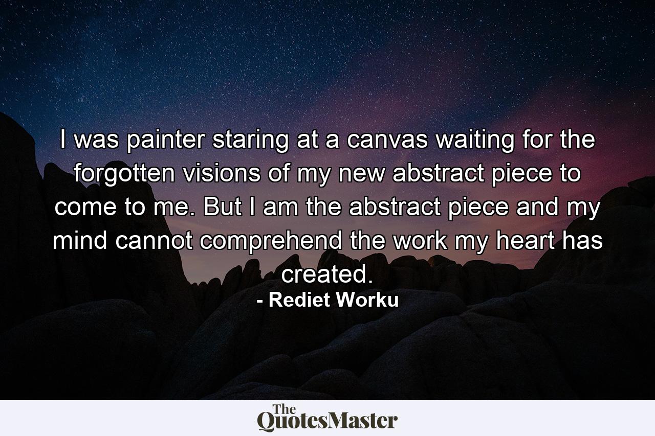 I was painter staring at a canvas waiting for the forgotten visions of my new abstract piece to come to me. But I am the abstract piece and my mind cannot comprehend the work my heart has created. - Quote by Rediet Worku