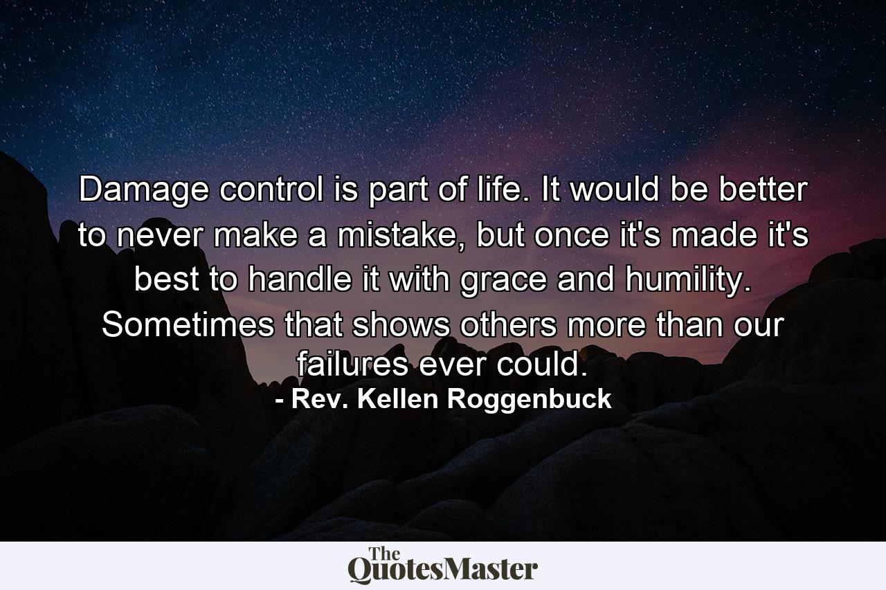 Damage control is part of life. It would be better to never make a mistake, but once it's made it's best to handle it with grace and humility. Sometimes that shows others more than our failures ever could. - Quote by Rev. Kellen Roggenbuck