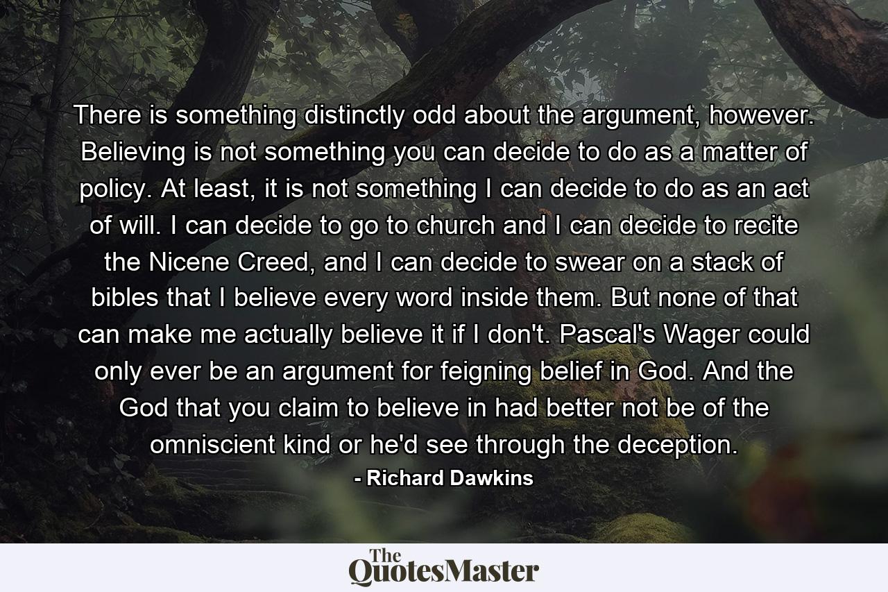 There is something distinctly odd about the argument, however. Believing is not something you can decide to do as a matter of policy. At least, it is not something I can decide to do as an act of will. I can decide to go to church and I can decide to recite the Nicene Creed, and I can decide to swear on a stack of bibles that I believe every word inside them. But none of that can make me actually believe it if I don't. Pascal's Wager could only ever be an argument for feigning belief in God. And the God that you claim to believe in had better not be of the omniscient kind or he'd see through the deception. - Quote by Richard Dawkins