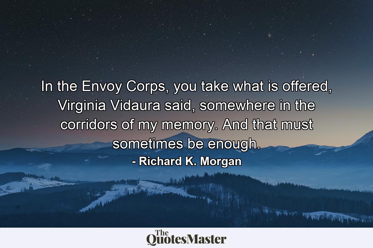 In the Envoy Corps, you take what is offered, Virginia Vidaura said, somewhere in the corridors of my memory. And that must sometimes be enough. - Quote by Richard K. Morgan