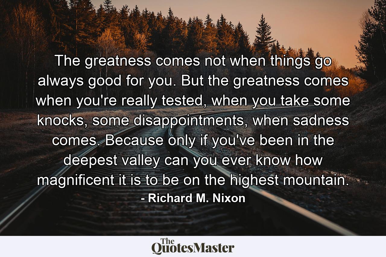 The greatness comes not when things go always good for you. But the greatness comes when you're really tested, when you take some knocks, some disappointments, when sadness comes. Because only if you've been in the deepest valley can you ever know how magnificent it is to be on the highest mountain. - Quote by Richard M. Nixon