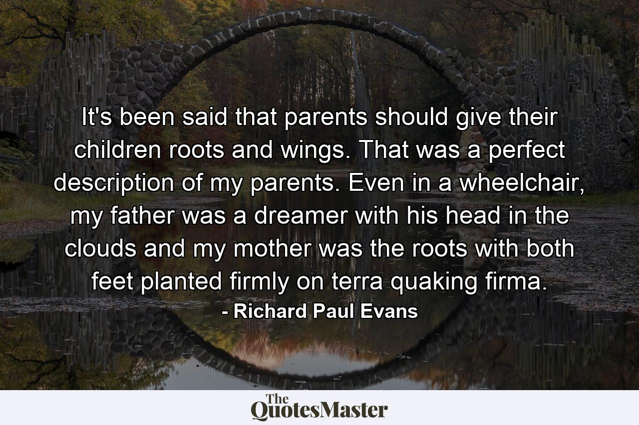 It's been said that parents should give their children roots and wings. That was a perfect description of my parents. Even in a wheelchair, my father was a dreamer with his head in the clouds and my mother was the roots with both feet planted firmly on terra quaking firma. - Quote by Richard Paul Evans