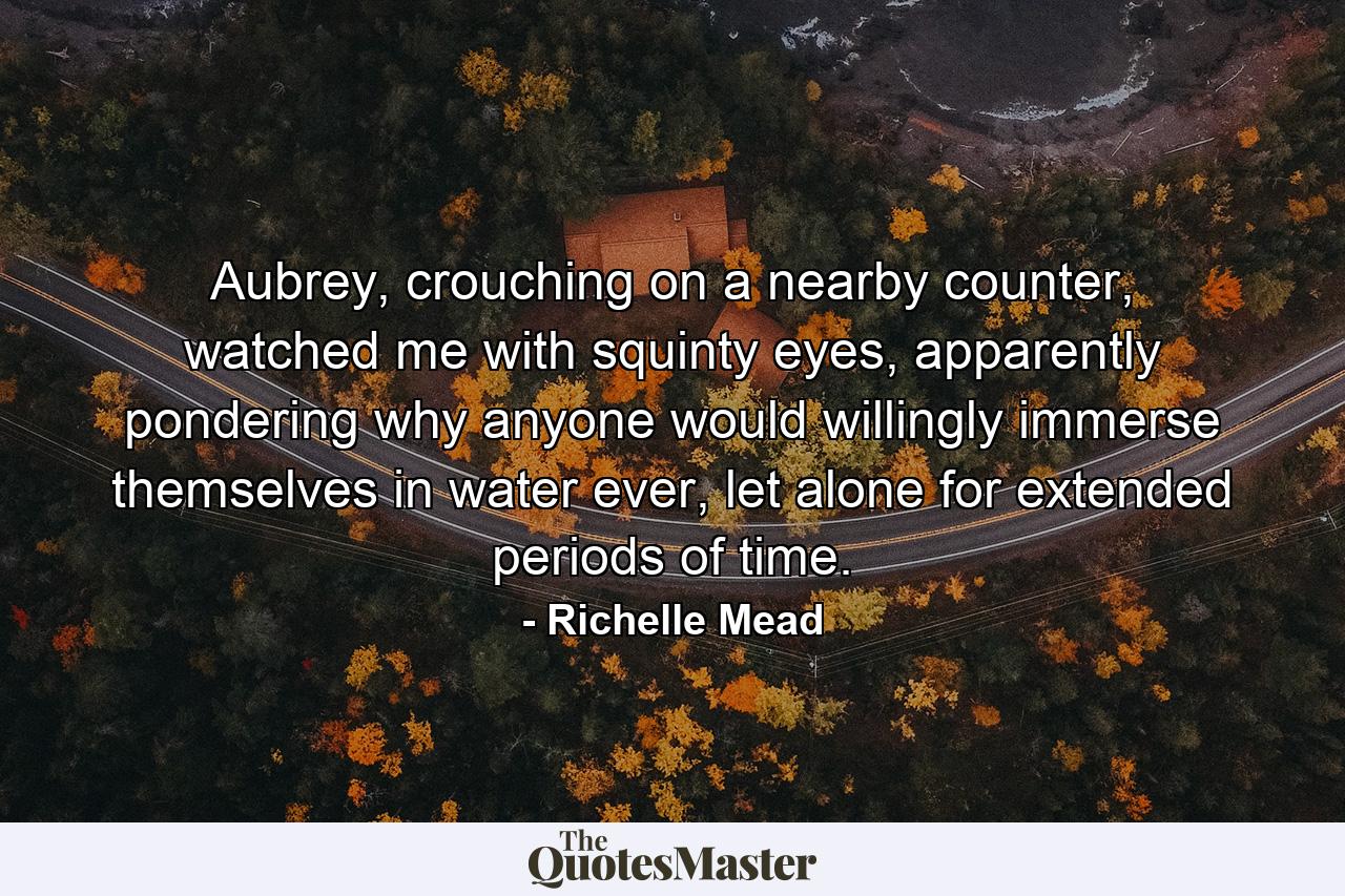 Aubrey, crouching on a nearby counter, watched me with squinty eyes, apparently pondering why anyone would willingly immerse themselves in water ever, let alone for extended periods of time. - Quote by Richelle Mead