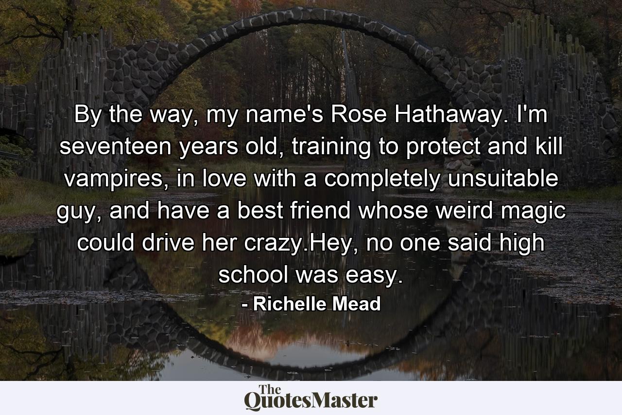 By the way, my name's Rose Hathaway. I'm seventeen years old, training to protect and kill vampires, in love with a completely unsuitable guy, and have a best friend whose weird magic could drive her crazy.Hey, no one said high school was easy. - Quote by Richelle Mead