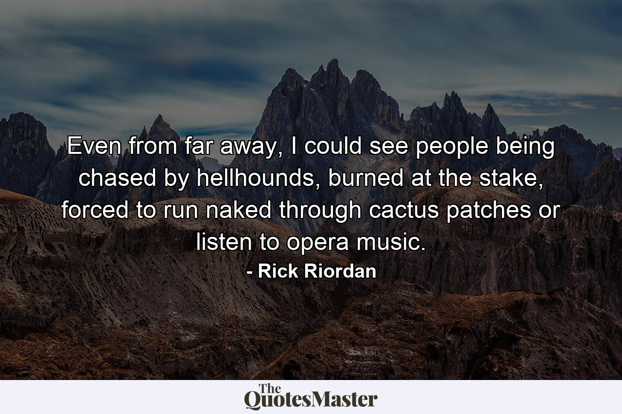 Even from far away, I could see people being chased by hellhounds, burned at the stake, forced to run naked through cactus patches or listen to opera music. - Quote by Rick Riordan