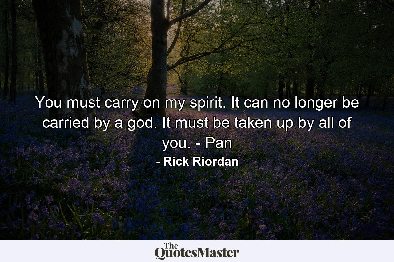 You must carry on my spirit. It can no longer be carried by a god. It must be taken up by all of you. - Pan - Quote by Rick Riordan