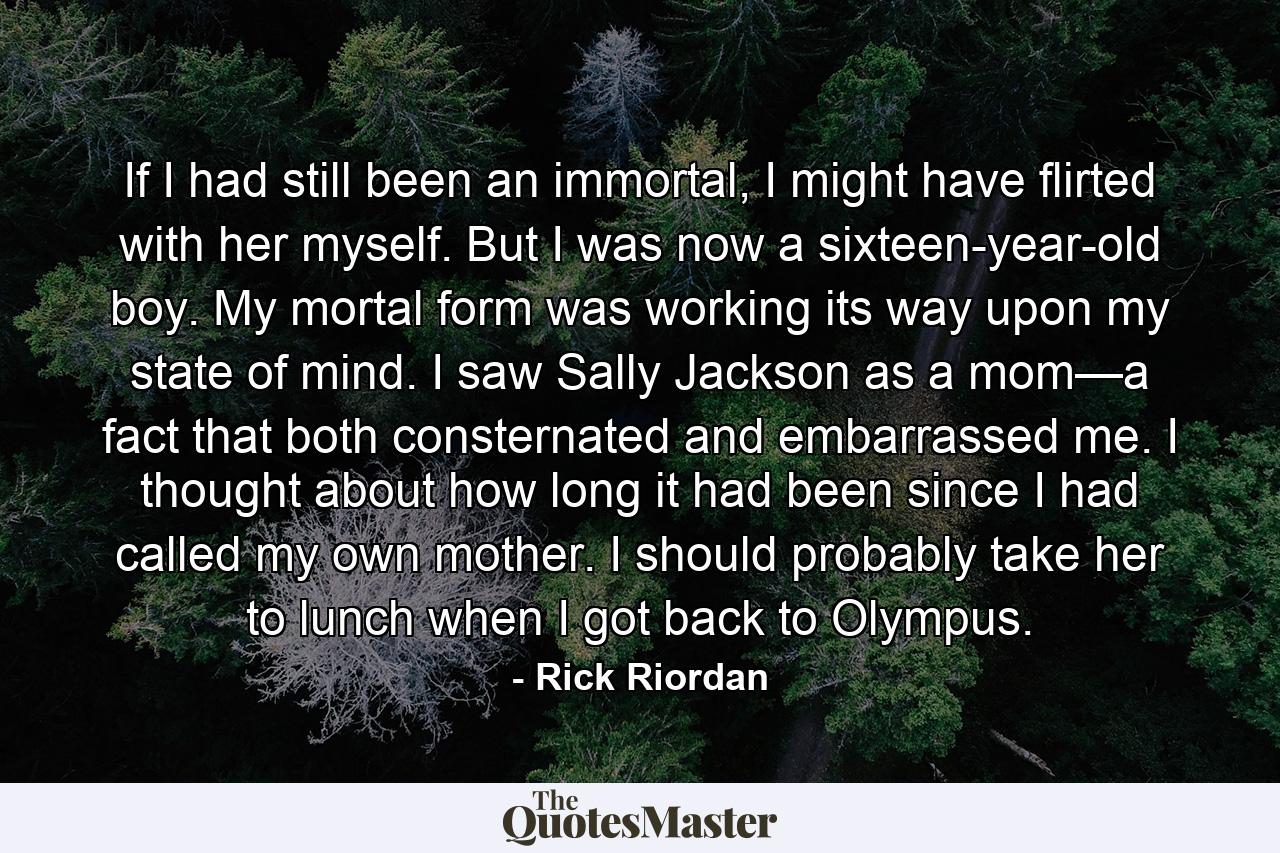 If I had still been an immortal, I might have flirted with her myself. But I was now a sixteen-year-old boy. My mortal form was working its way upon my state of mind. I saw Sally Jackson as a mom—a fact that both consternated and embarrassed me. I thought about how long it had been since I had called my own mother. I should probably take her to lunch when I got back to Olympus. - Quote by Rick Riordan