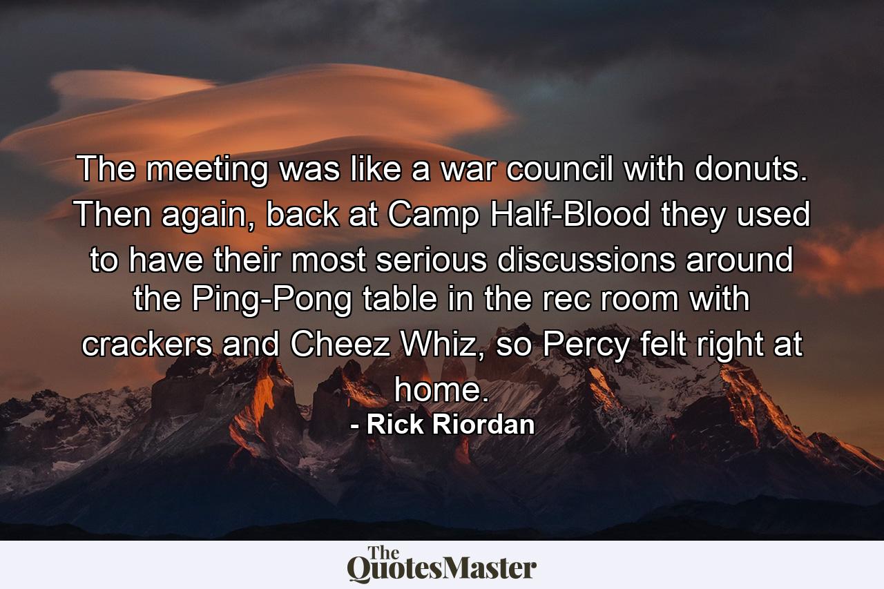 The meeting was like a war council with donuts. Then again, back at Camp Half-Blood they used to have their most serious discussions around the Ping-Pong table in the rec room with crackers and Cheez Whiz, so Percy felt right at home. - Quote by Rick Riordan