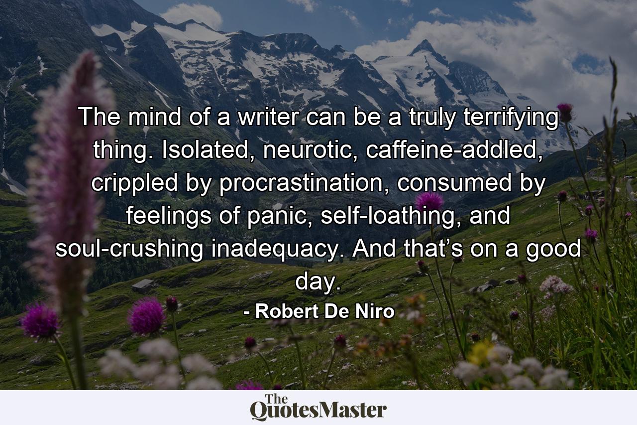 The mind of a writer can be a truly terrifying thing. Isolated, neurotic, caffeine-addled, crippled by procrastination, consumed by feelings of panic, self-loathing, and soul-crushing inadequacy. And that’s on a good day. - Quote by Robert De Niro