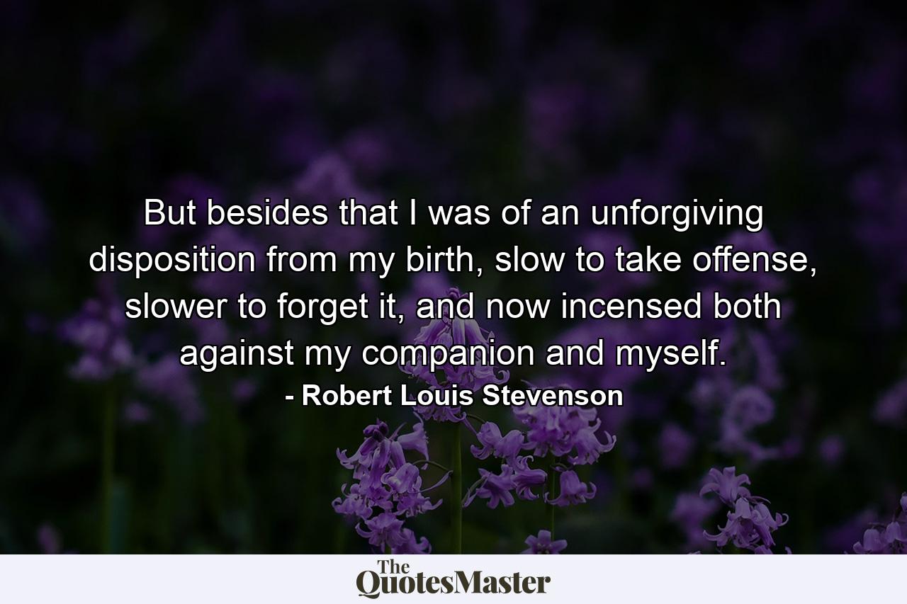 But besides that I was of an unforgiving disposition from my birth, slow to take offense, slower to forget it, and now incensed both against my companion and myself. - Quote by Robert Louis Stevenson