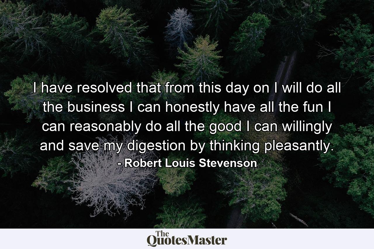 I have resolved that from this day on  I will do all the business I can honestly  have all the fun I can reasonably  do all the good I can willingly  and save my digestion by thinking pleasantly. - Quote by Robert Louis Stevenson