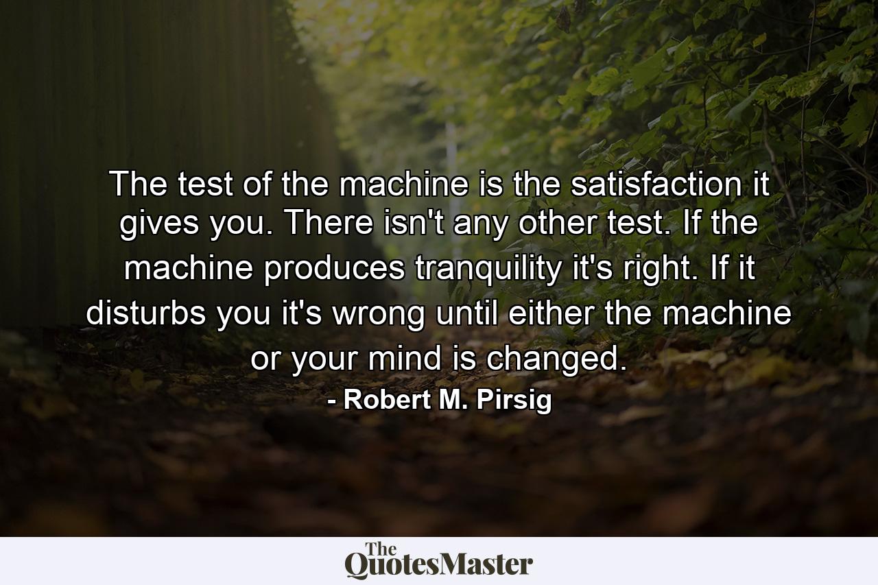 The test of the machine is the satisfaction it gives you. There isn't any other test. If the machine produces tranquility it's right. If it disturbs you it's wrong until either the machine or your mind is changed. - Quote by Robert M. Pirsig