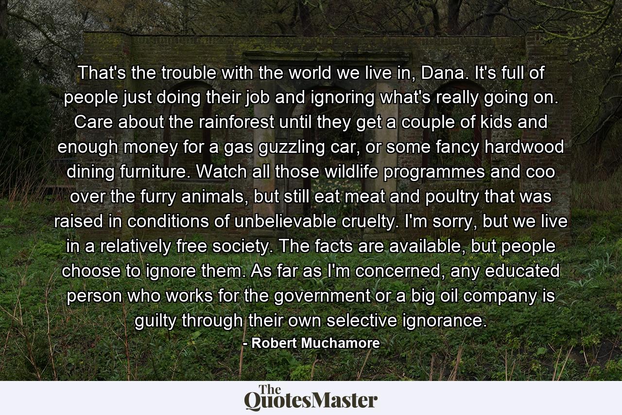 That's the trouble with the world we live in, Dana. It's full of people just doing their job and ignoring what's really going on. Care about the rainforest until they get a couple of kids and enough money for a gas guzzling car, or some fancy hardwood dining furniture. Watch all those wildlife programmes and coo over the furry animals, but still eat meat and poultry that was raised in conditions of unbelievable cruelty. I'm sorry, but we live in a relatively free society. The facts are available, but people choose to ignore them. As far as I'm concerned, any educated person who works for the government or a big oil company is guilty through their own selective ignorance. - Quote by Robert Muchamore