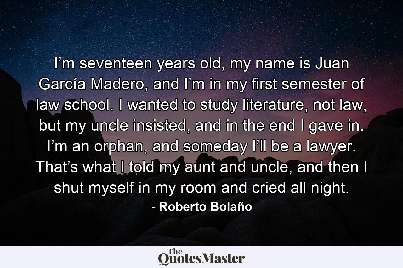 I’m seventeen years old, my name is Juan García Madero, and I’m in my first semester of law school. I wanted to study literature, not law, but my uncle insisted, and in the end I gave in. I’m an orphan, and someday I’ll be a lawyer. That’s what I told my aunt and uncle, and then I shut myself in my room and cried all night. - Quote by Roberto Bolaño