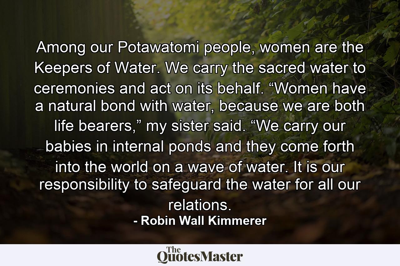 Among our Potawatomi people, women are the Keepers of Water. We carry the sacred water to ceremonies and act on its behalf. “Women have a natural bond with water, because we are both life bearers,” my sister said. “We carry our babies in internal ponds and they come forth into the world on a wave of water. It is our responsibility to safeguard the water for all our relations. - Quote by Robin Wall Kimmerer