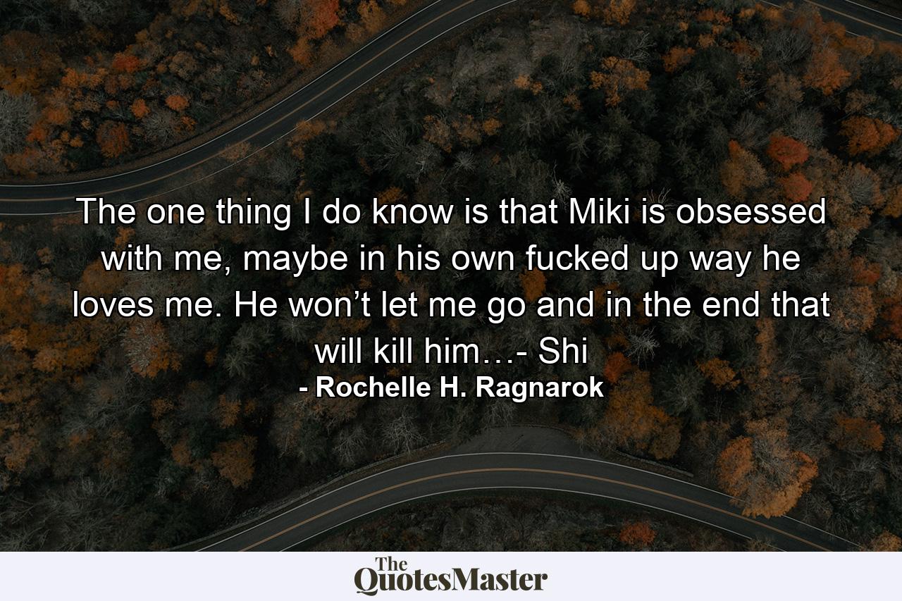 The one thing I do know is that Miki is obsessed with me, maybe in his own fucked up way he loves me. He won’t let me go and in the end that will kill him…- Shi - Quote by Rochelle H. Ragnarok