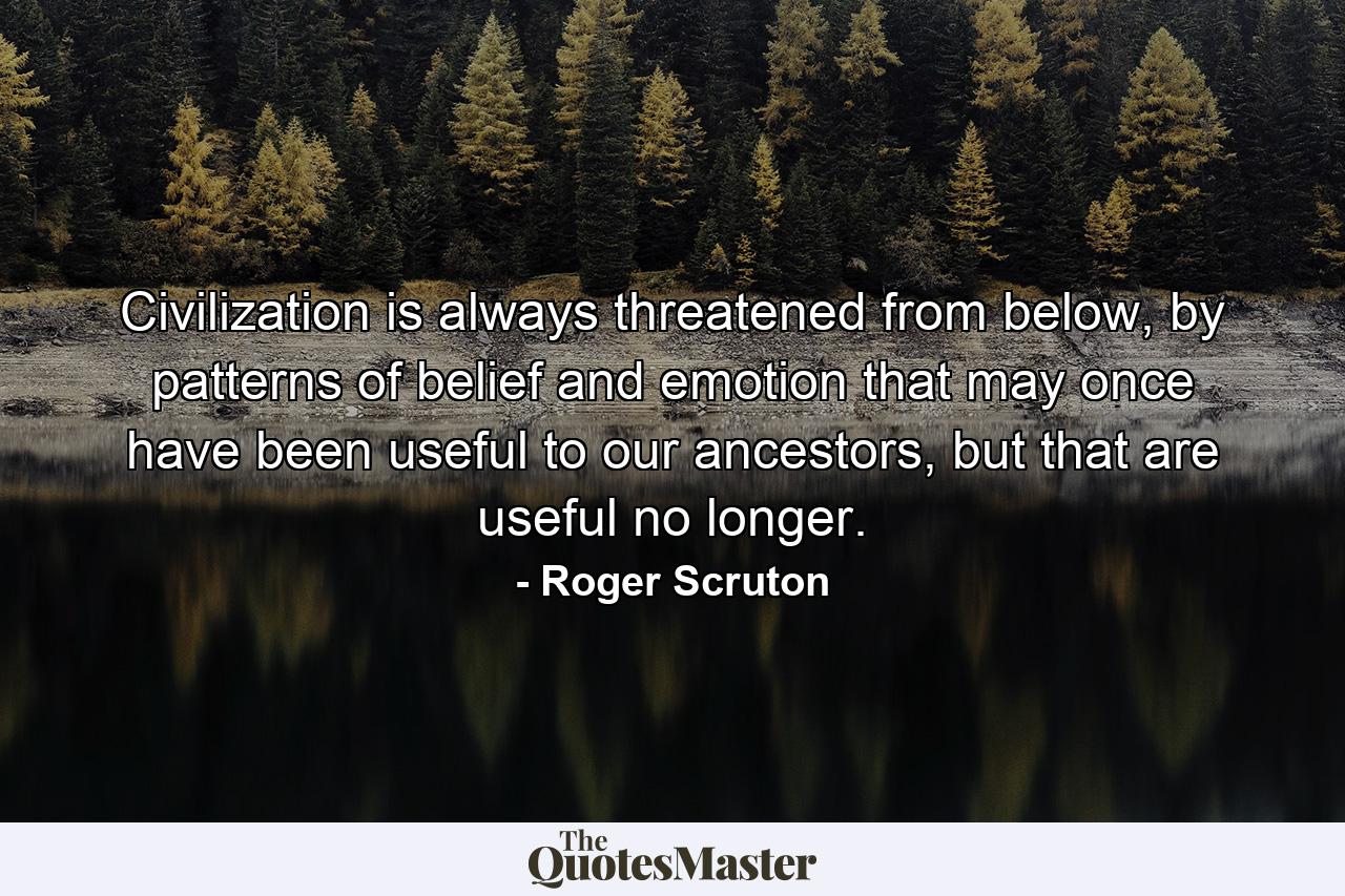 Civilization is always threatened from below, by patterns of belief and emotion that may once have been useful to our ancestors, but that are useful no longer. - Quote by Roger Scruton