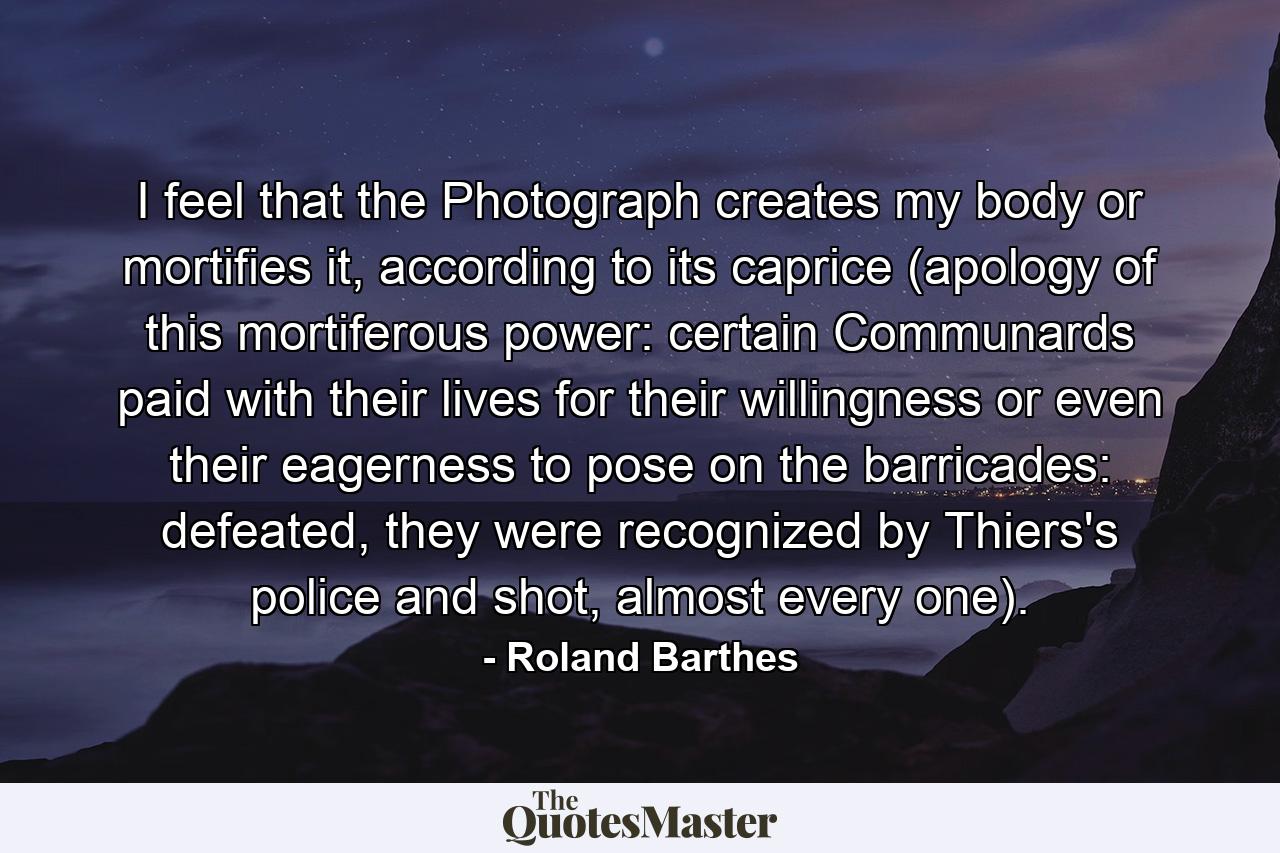 I feel that the Photograph creates my body or mortifies it, according to its caprice (apology of this mortiferous power: certain Communards paid with their lives for their willingness or even their eagerness to pose on the barricades: defeated, they were recognized by Thiers's police and shot, almost every one). - Quote by Roland Barthes