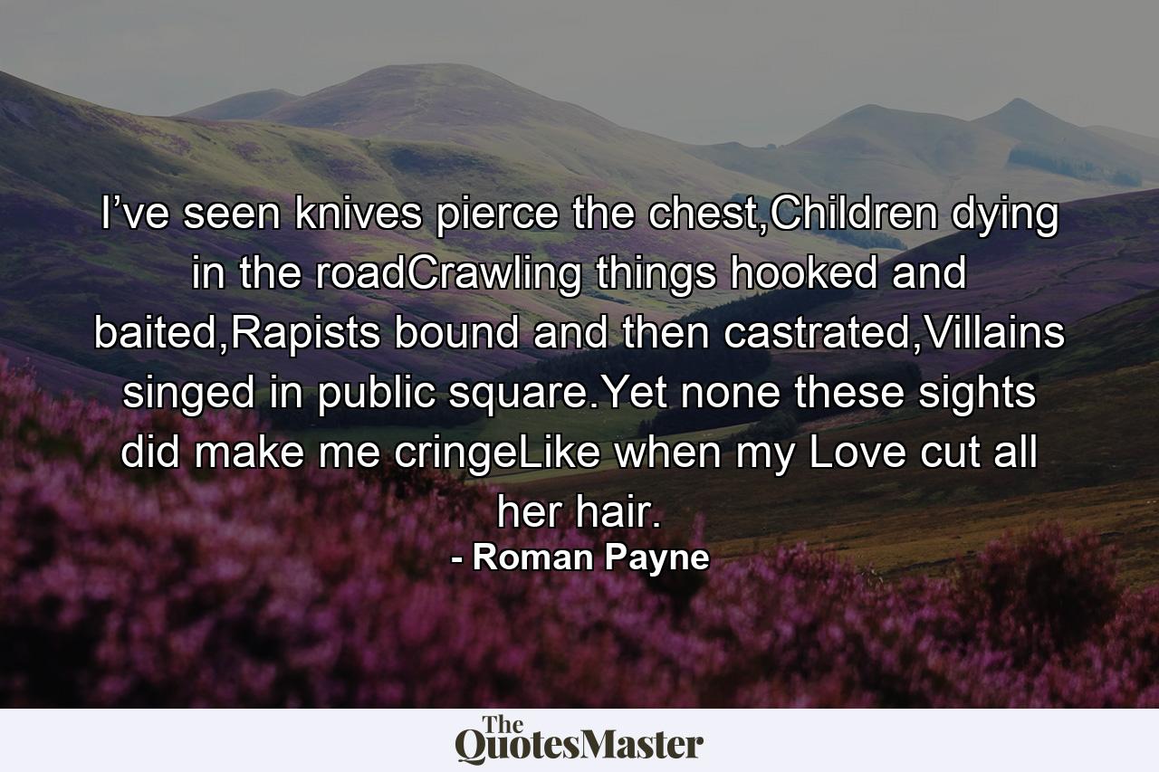 I’ve seen knives pierce the chest,Children dying in the roadCrawling things hooked and baited,Rapists bound and then castrated,Villains singed in public square.Yet none these sights did make me cringeLike when my Love cut all her hair. - Quote by Roman Payne