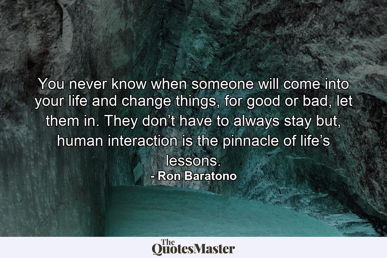 You never know when someone will come into your life and change things, for good or bad, let them in. They don’t have to always stay but, human interaction is the pinnacle of life’s lessons. - Quote by Ron Baratono