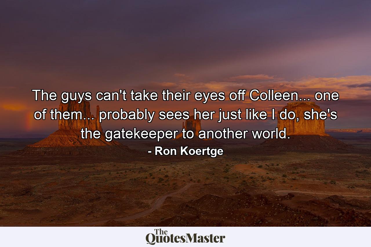 The guys can't take their eyes off Colleen... one of them... probably sees her just like I do, she's the gatekeeper to another world. - Quote by Ron Koertge