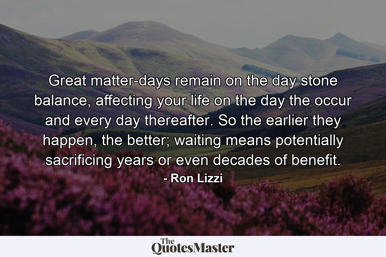 Great matter-days remain on the day stone balance, affecting your life on the day the occur and every day thereafter. So the earlier they happen, the better; waiting means potentially sacrificing years or even decades of benefit. - Quote by Ron Lizzi