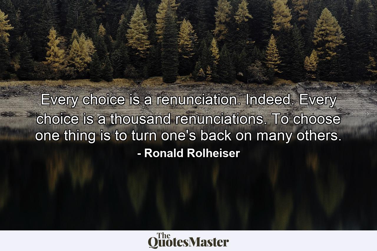 Every choice is a renunciation. Indeed. Every choice is a thousand renunciations. To choose one thing is to turn one's back on many others. - Quote by Ronald Rolheiser