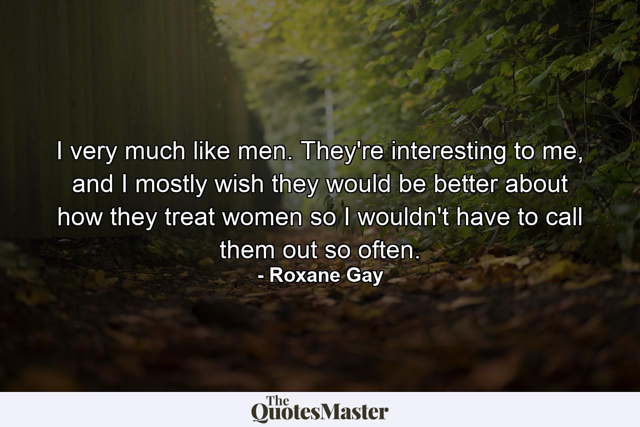 I very much like men. They're interesting to me, and I mostly wish they would be better about how they treat women so I wouldn't have to call them out so often. - Quote by Roxane Gay