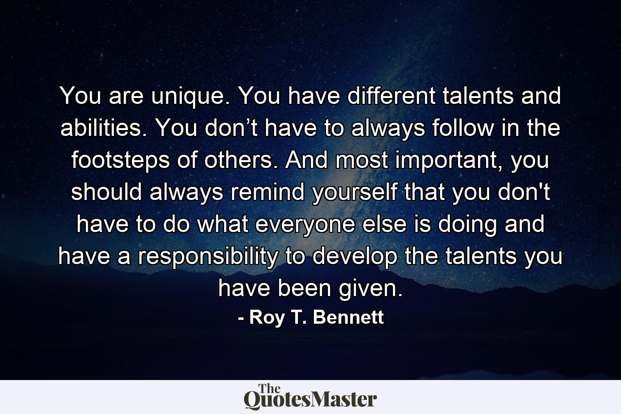 You are unique. You have different talents and abilities. You don’t have to always follow in the footsteps of others. And most important, you should always remind yourself that you don't have to do what everyone else is doing and have a responsibility to develop the talents you have been given. - Quote by Roy T. Bennett