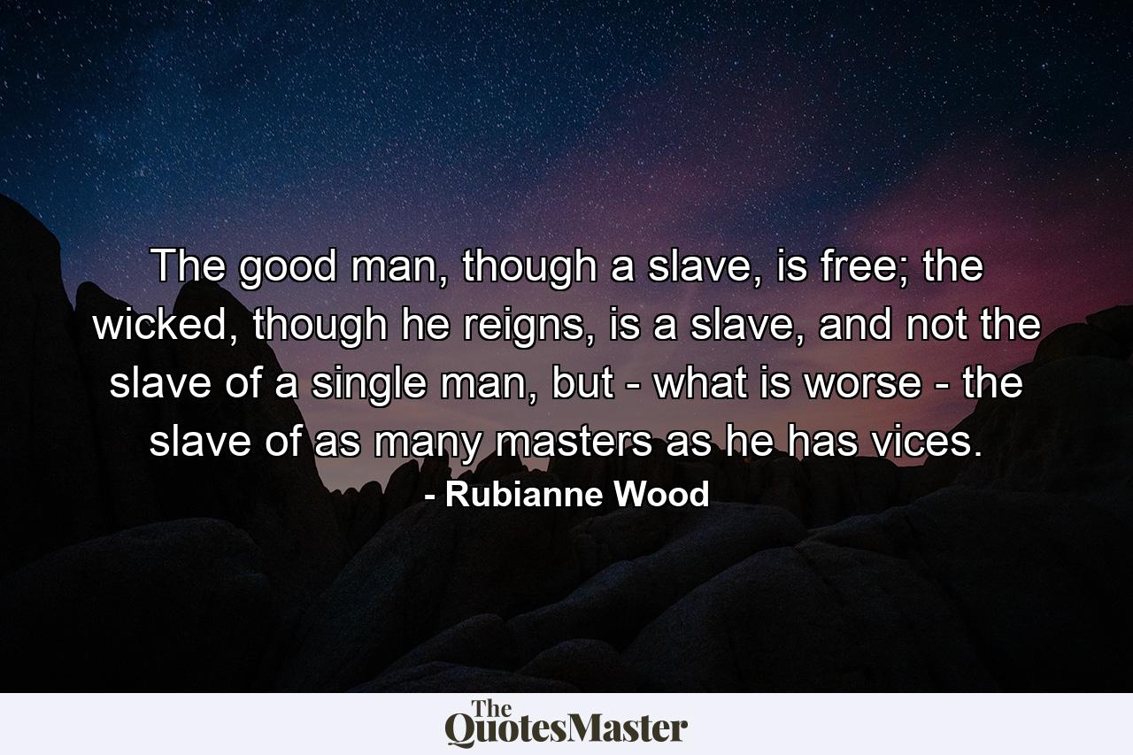 The good man, though a slave, is free; the wicked, though he reigns, is a slave, and not the slave of a single man, but - what is worse - the slave of as many masters as he has vices. - Quote by Rubianne Wood