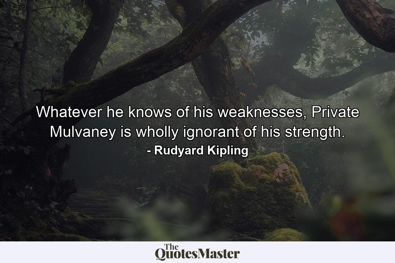 Whatever he knows of his weaknesses, Private Mulvaney is wholly ignorant of his strength. - Quote by Rudyard Kipling