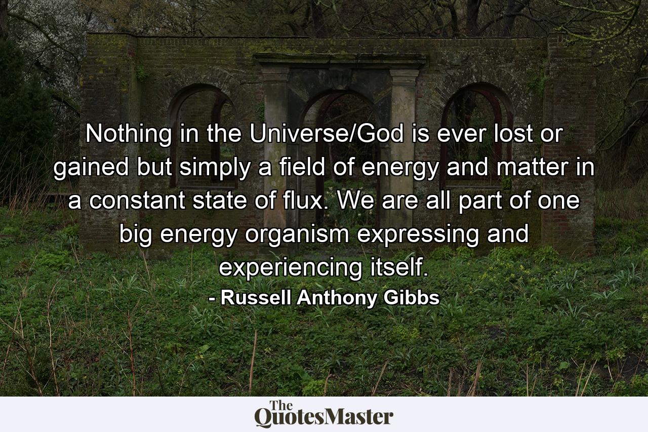 Nothing in the Universe/God is ever lost or gained but simply a field of energy and matter in a constant state of flux. We are all part of one big energy organism expressing and experiencing itself. - Quote by Russell Anthony Gibbs