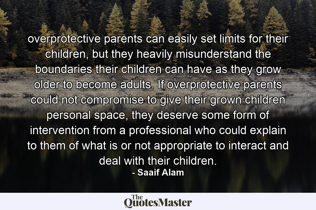 overprotective parents can easily set limits for their children, but they heavily misunderstand the boundaries their children can have as they grow older to become adults. If overprotective parents could not compromise to give their grown children personal space, they deserve some form of intervention from a professional who could explain to them of what is or not appropriate to interact and deal with their children. - Quote by Saaif Alam