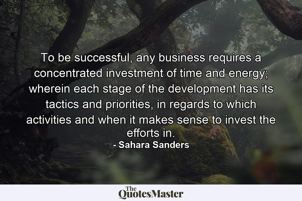 To be successful, any business requires a concentrated investment of time and energy; wherein each stage of the development has its tactics and priorities, in regards to which activities and when it makes sense to invest the efforts in. - Quote by Sahara Sanders