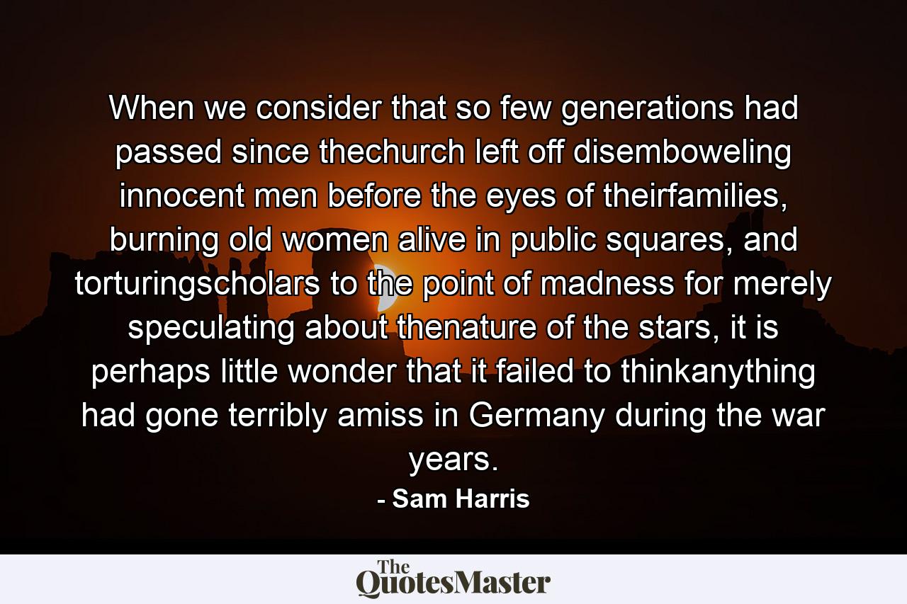 When we consider that so few generations had passed since thechurch left off disemboweling innocent men before the eyes of theirfamilies, burning old women alive in public squares, and torturingscholars to the point of madness for merely speculating about thenature of the stars, it is perhaps little wonder that it failed to thinkanything had gone terribly amiss in Germany during the war years. - Quote by Sam Harris