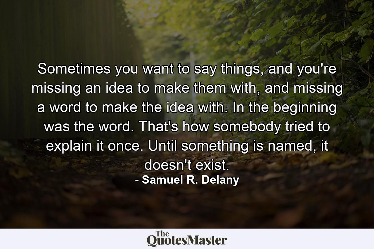 Sometimes you want to say things, and you're missing an idea to make them with, and missing a word to make the idea with. In the beginning was the word. That's how somebody tried to explain it once. Until something is named, it doesn't exist. - Quote by Samuel R. Delany