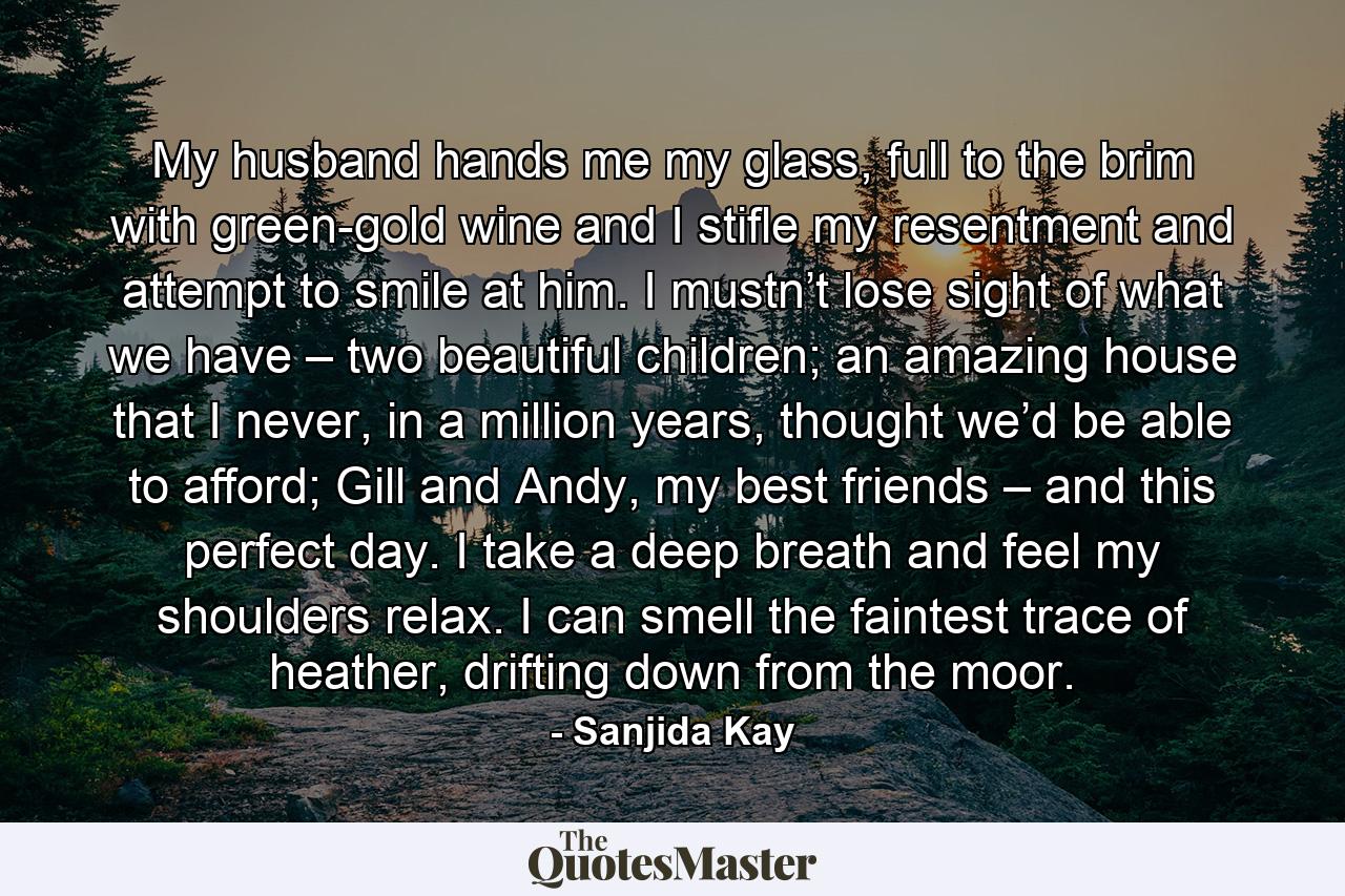 My husband hands me my glass, full to the brim with green-gold wine and I stifle my resentment and attempt to smile at him. I mustn’t lose sight of what we have – two beautiful children; an amazing house that I never, in a million years, thought we’d be able to afford; Gill and Andy, my best friends – and this perfect day. I take a deep breath and feel my shoulders relax. I can smell the faintest trace of heather, drifting down from the moor. - Quote by Sanjida Kay