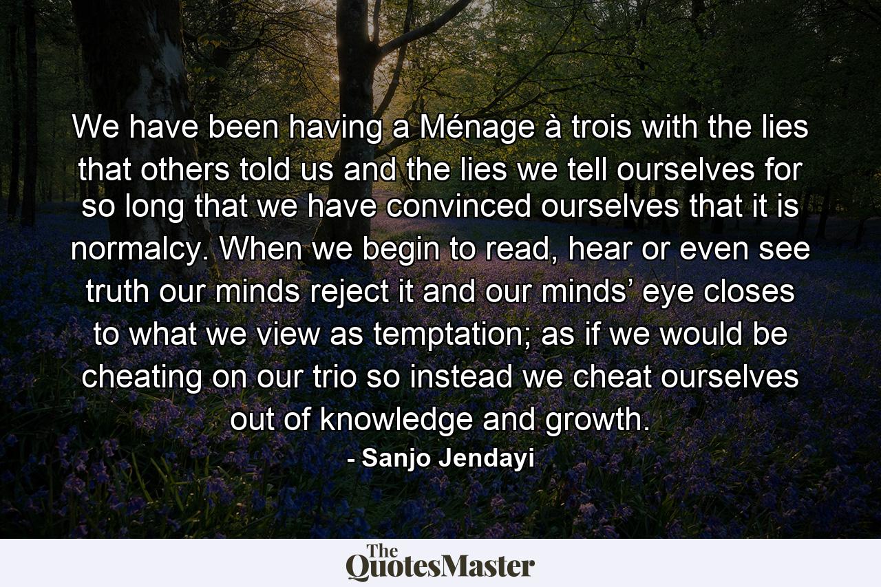 We have been having a Ménage à trois with the lies that others told us and the lies we tell ourselves for so long that we have convinced ourselves that it is normalcy. When we begin to read, hear or even see truth our minds reject it and our minds’ eye closes to what we view as temptation; as if we would be cheating on our trio so instead we cheat ourselves out of knowledge and growth. - Quote by Sanjo Jendayi