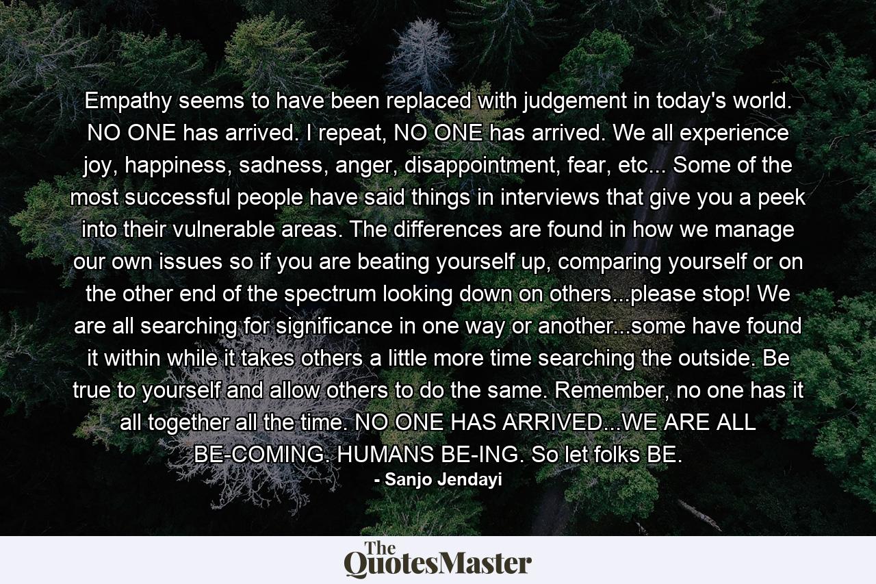 Empathy seems to have been replaced with judgement in today's world. NO ONE has arrived. I repeat, NO ONE has arrived. We all experience joy, happiness, sadness, anger, disappointment, fear, etc... Some of the most successful people have said things in interviews that give you a peek into their vulnerable areas. The differences are found in how we manage our own issues so if you are beating yourself up, comparing yourself or on the other end of the spectrum looking down on others...please stop! We are all searching for significance in one way or another...some have found it within while it takes others a little more time searching the outside. Be true to yourself and allow others to do the same. Remember, no one has it all together all the time. NO ONE HAS ARRIVED...WE ARE ALL BE-COMING. HUMANS BE-ING. So let folks BE. - Quote by Sanjo Jendayi