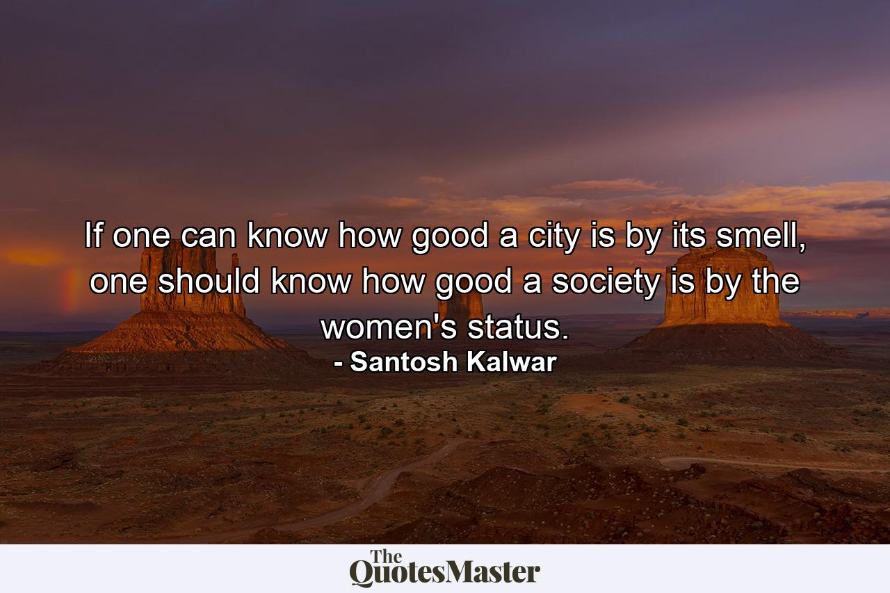 If one can know how good a city is by its smell, one should know how good a society is by the women's status. - Quote by Santosh Kalwar